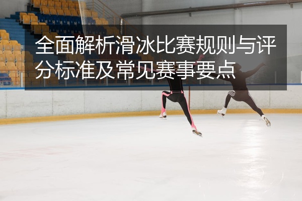 全面解析滑冰比赛规则与评分标准及常见赛事要点