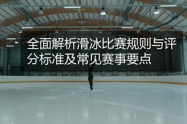 全面解析滑冰比赛规则与评分标准及常见赛事要点