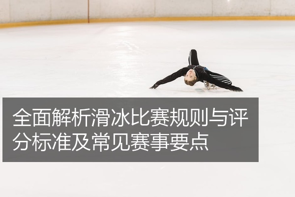 全面解析滑冰比赛规则与评分标准及常见赛事要点