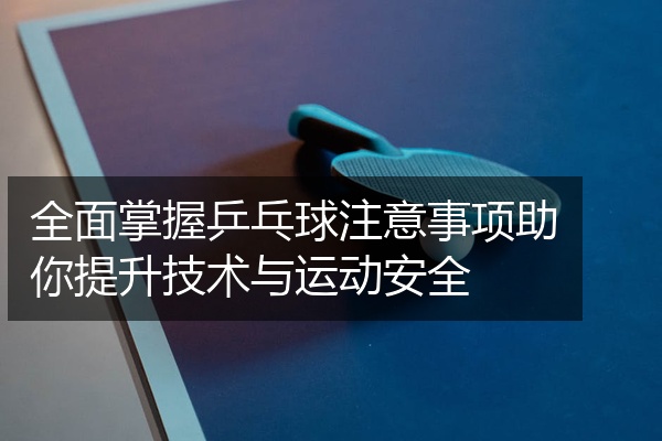 全面掌握乒乓球注意事项助你提升技术与运动安全