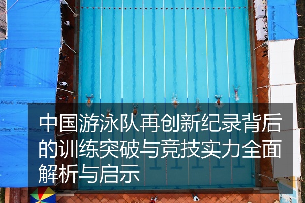 中国游泳队再创新纪录背后的训练突破与竞技实力全面解析与启示