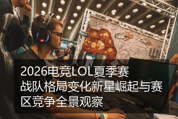 2026电竞LOL夏季赛战队格局变化新星崛起与赛区竞争全景观察