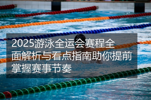 2025游泳全运会赛程全面解析与看点指南助你提前掌握赛事节奏