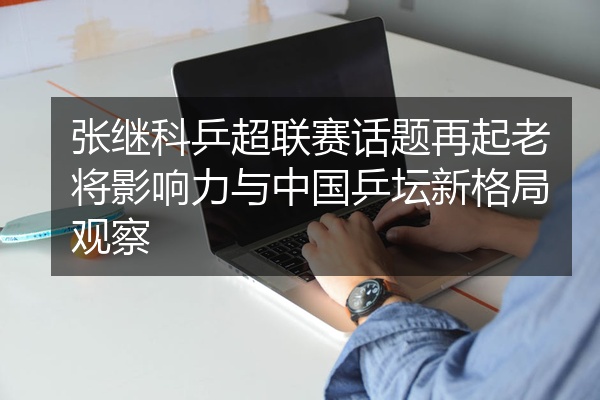 张继科乒超联赛话题再起老将影响力与中国乒坛新格局观察