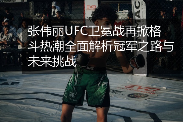 张伟丽UFC卫冕战再掀格斗热潮全面解析冠军之路与未来挑战