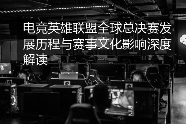 电竞英雄联盟全球总决赛发展历程与赛事文化影响深度解读