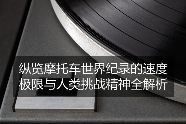 纵览摩托车世界纪录的速度极限与人类挑战精神全解析