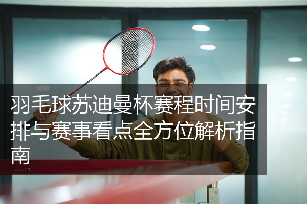 羽毛球苏迪曼杯赛程时间安排与赛事看点全方位解析指南