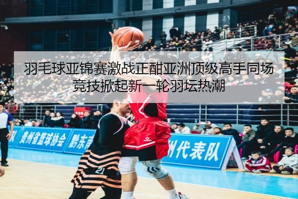 羽毛球亚锦赛激战正酣亚洲顶级高手同场竞技掀起新一轮羽坛热潮