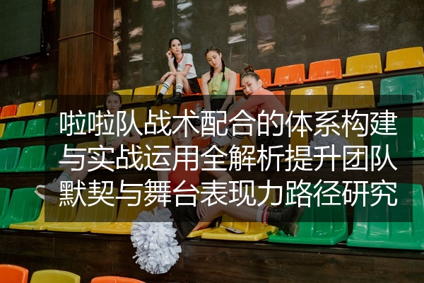 啦啦队战术配合的体系构建与实战运用全解析提升团队默契与舞台表现力路径研究