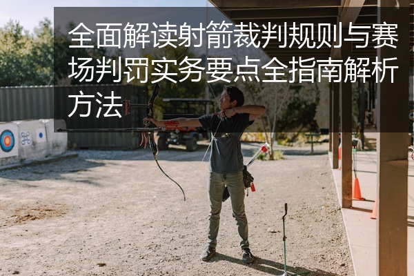 全面解读射箭裁判规则与赛场判罚实务要点全指南解析方法