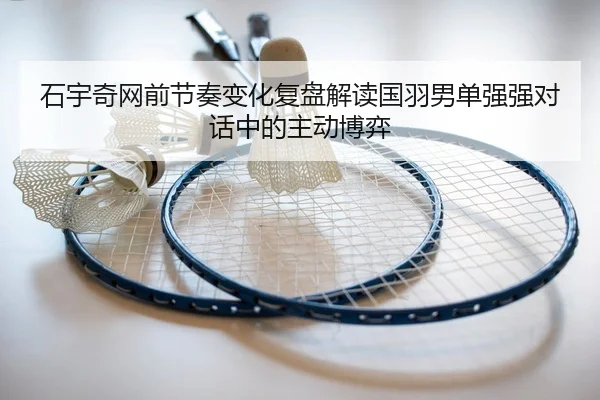 石宇奇网前节奏变化复盘解读国羽男单强强对话中的主动博弈